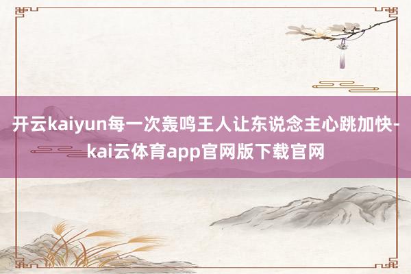 开云kaiyun每一次轰鸣王人让东说念主心跳加快-kai云体育app官网版下载官网